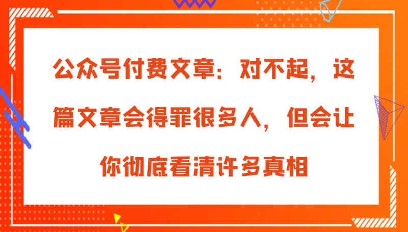 公众号付费文章：对不起，这篇文章会得罪很多人，但会让你彻底看清许多真相-副业心选