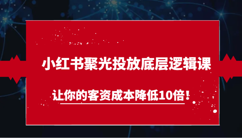 小红书聚光投放底层逻辑课，让你的客资成本降低10倍！-副业心选