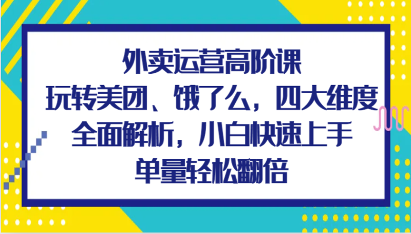 外卖运营高阶课，玩转美团、饿了么，四大维度全面解析，小白快速上手，单量轻松翻倍-副业心选