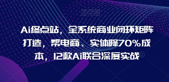 Ai终点站，全系统商业闭环矩阵打造，帮电商、实体降70%成本，12款Ai联合深度实战 - 副业心选-副业心选