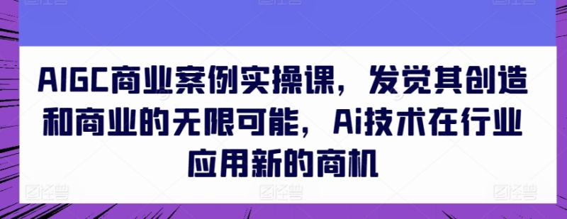 AIGC商业案例实操课，发觉其创造和商业的无限可能，Ai技术在行业应用新的商机 - 副业心选-副业心选