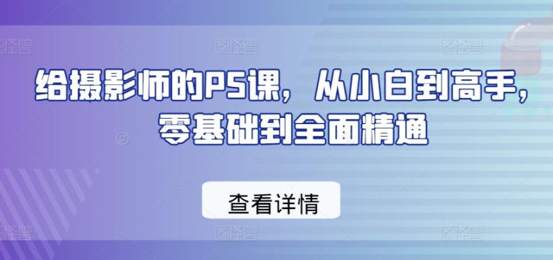 给摄影师的PS课，从小白到高手，零基础到全面精通 - 副业心选-副业心选