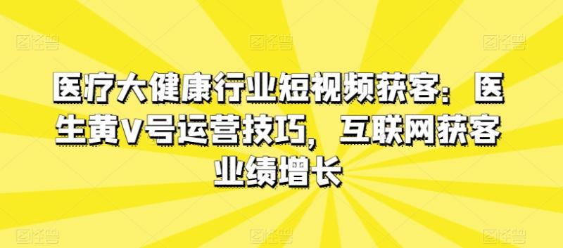 医疗大健康行业短视频获客：医生黄V号运营技巧，互联网获客业绩增长 - 副业心选-副业心选