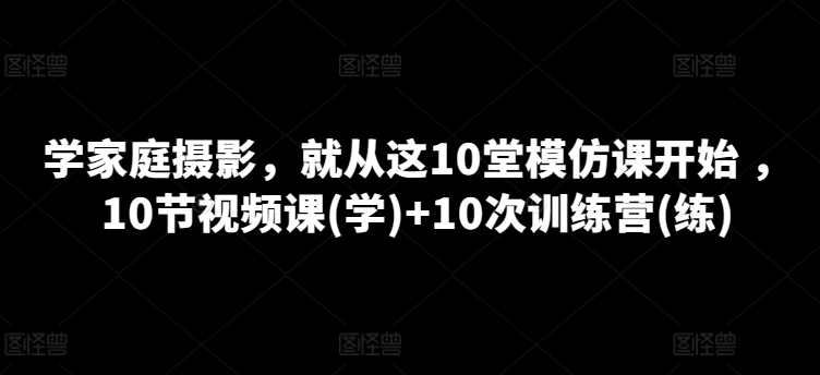 学家庭摄影，就从这10堂模仿课开始 ，10节视频课(学)+10次训练营(练) - 副业心选-副业心选