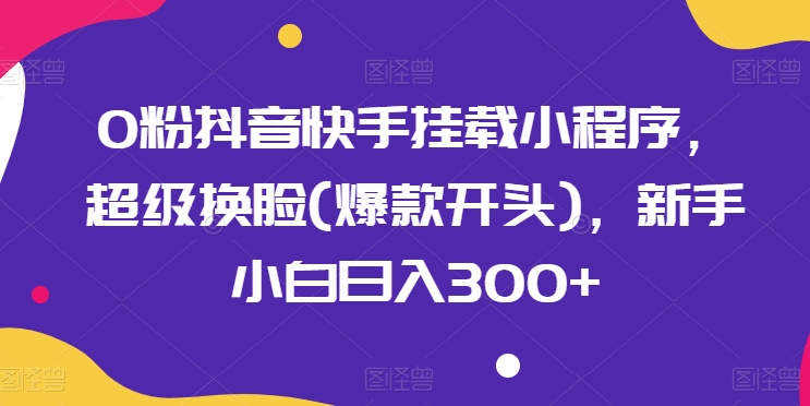 0粉抖音快手挂载小程序，超级换脸(爆款开头)，新手小白日入300+【揭秘】 - 副业心选-副业心选