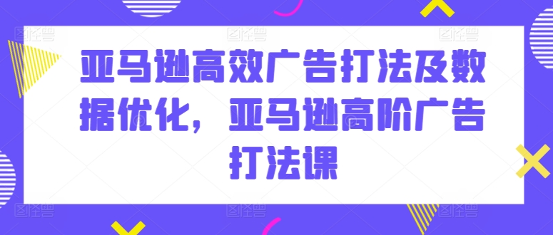 亚马逊高效广告打法及数据优化，亚马逊高阶广告打法课 - 副业心选-副业心选