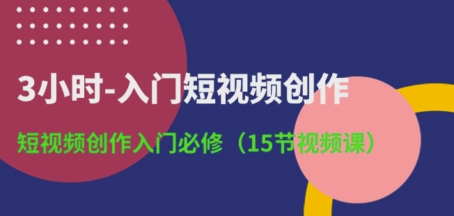3小时-入门短视频创作：短视频创作入门必修(15节视频课)-副业心选