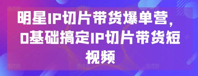 明星IP切片带货爆单营，0基础搞定IP切片带货短视频 - 副业心选-副业心选