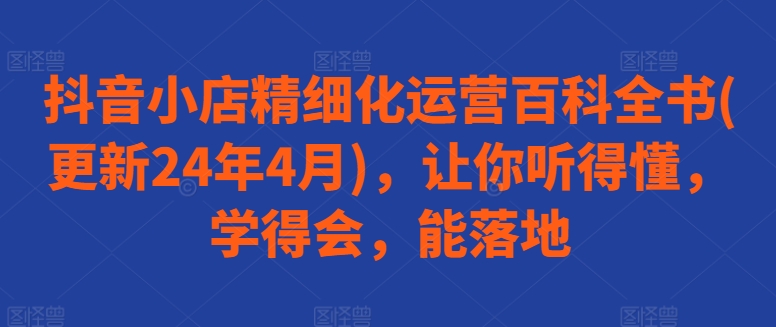 抖音小店精细化运营百科全书(更新24年4月)，让你听得懂，学得会，能落地 - 副业心选-副业心选