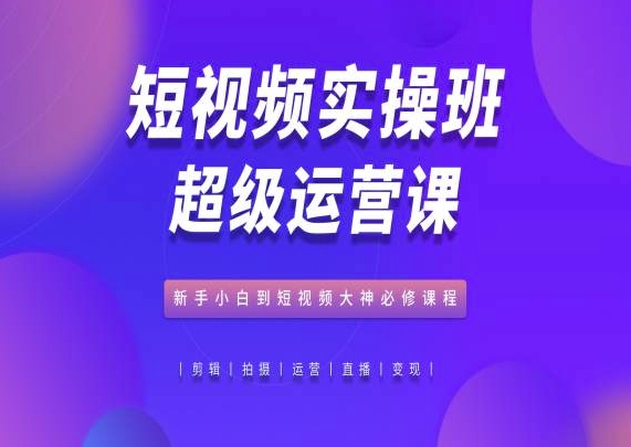 短视频实操班超级运营课，新手小白到短视频大神必修课程 - 副业心选-副业心选