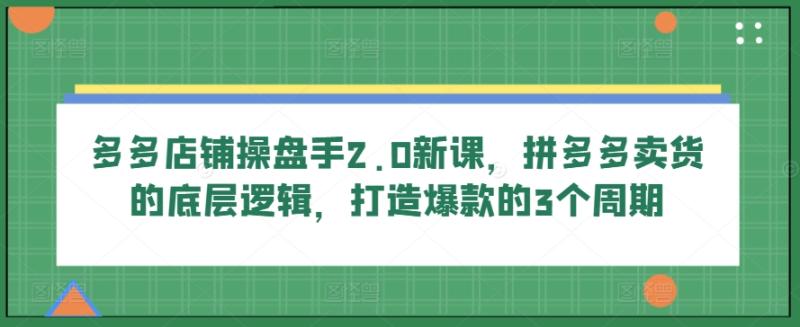 多多店铺操盘手2.0新课，拼多多卖货的底层逻辑，打造爆款的3个周期 - 副业心选-副业心选