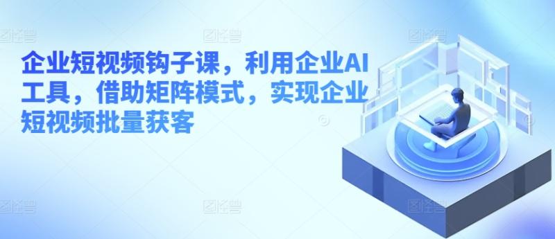企业短视频钩子课，利用企业AI工具，借助矩阵模式，实现企业短视频批量获客 - 副业心选-副业心选