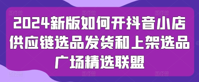 2024新版如何开抖音小店供应链选品发货和上架选品广场精选联盟-副业心选