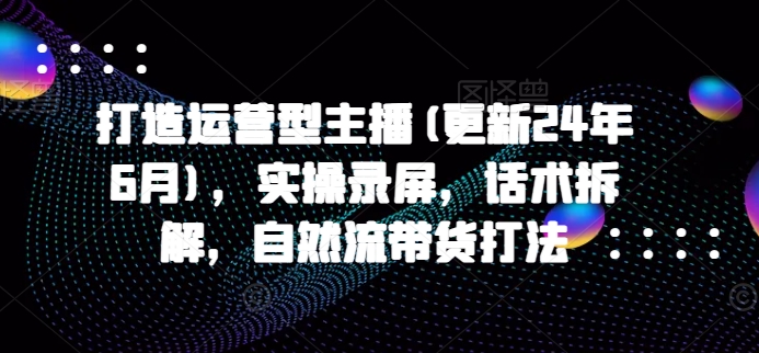 打造运营型主播(更新24年6月)，实操录屏，话术拆解，自然流带货打法 - 副业心选-副业心选