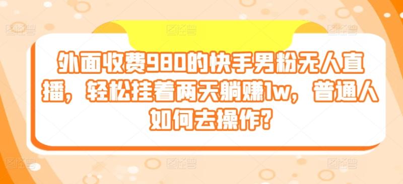 外面收费980的快手男粉无人直播，轻松挂着两天躺赚1w，普通人如何去操作?-副业心选