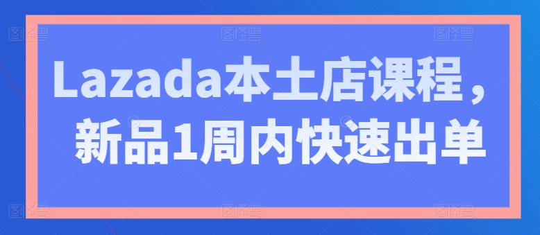 Lazada本土店课程，新品1周内快速出单 - 副业心选-副业心选