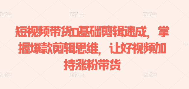 短视频带货0基础剪辑速成，掌握爆款剪辑思维，让好视频加持涨粉带货 - 副业心选-副业心选