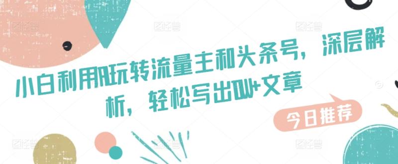 小白利用AI玩转流量主和头条号，深层解析，轻松写出10W+文章 - 副业心选-副业心选