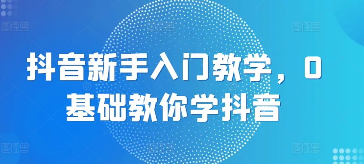 抖音新手入门教学，0基础教你学抖音 - 副业心选-副业心选