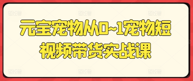 元宝宠物从0~1宠物短视频带货实战课 - 副业心选-副业心选