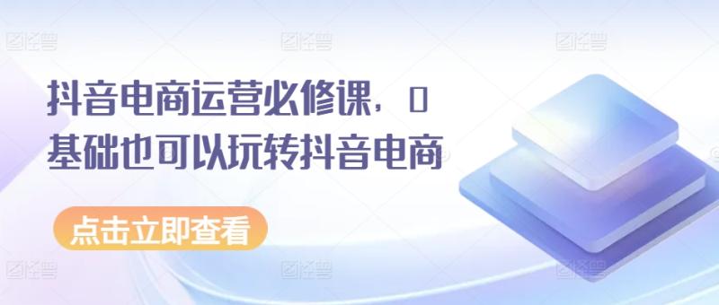 抖音电商运营必修课，0基础也可以玩转抖音电商 - 副业心选-副业心选