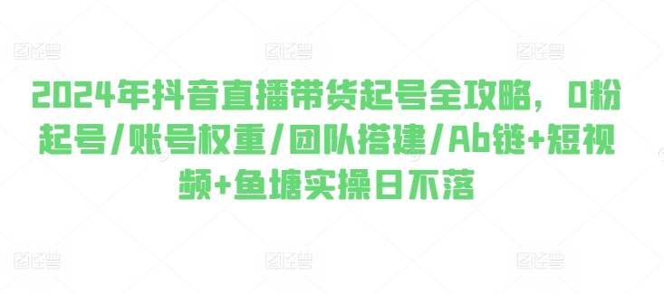 2024年抖音直播带货起号全攻略，0粉起号/账号权重/团队搭建/Ab链+短视频+鱼塘实操日不落 - 副业心选-副业心选