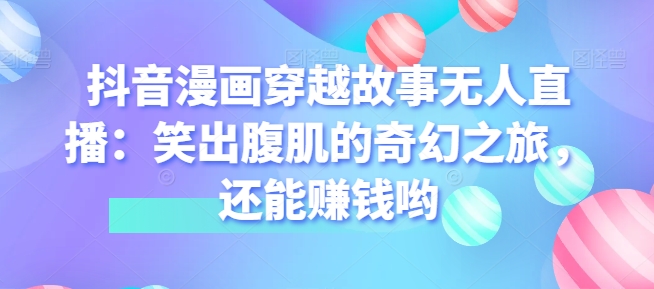抖音漫画穿越故事无人直播：笑出腹肌的奇幻之旅，还能赚钱哟 - 副业心选-副业心选