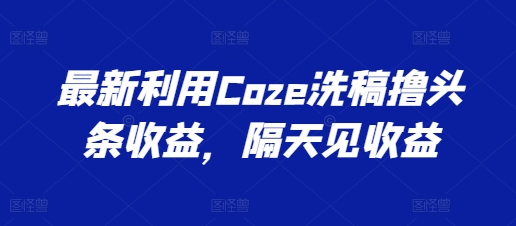 最新利用Coze洗稿撸头条收益，隔天见收益【揭秘】 - 副业心选-副业心选