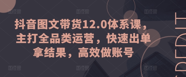抖音图文带货12.0体系课，主打全品类运营，快速出单拿结果，高效做账号 - 副业心选-副业心选