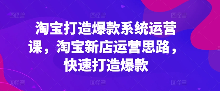 淘宝打造爆款系统运营课，淘宝新店运营思路，快速打造爆款 - 副业心选-副业心选