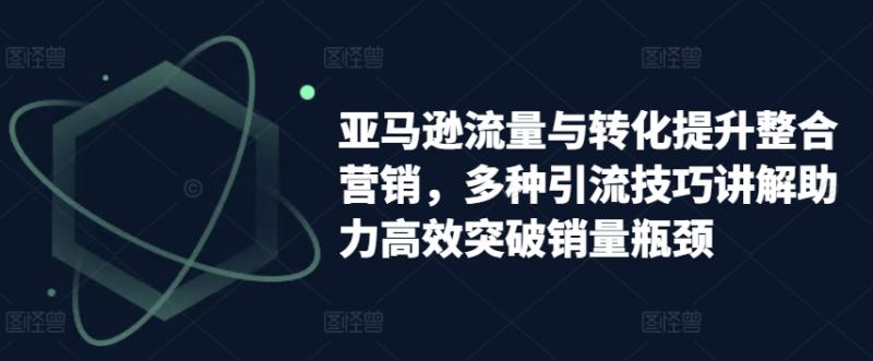 亚马逊流量与转化提升整合营销，多种引流技巧讲解助力高效突破销量瓶颈 - 副业心选-副业心选