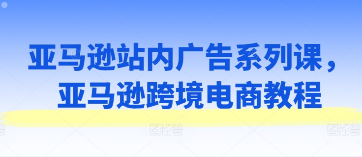 亚马逊站内广告系列课，亚马逊跨境电商教程 - 副业心选-副业心选
