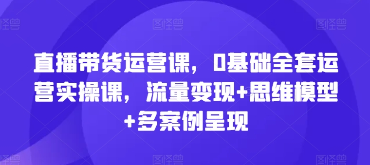 直播带货运营课，0基础全套运营实操课，流量变现+思维模型+多案例呈现 - 副业心选-副业心选