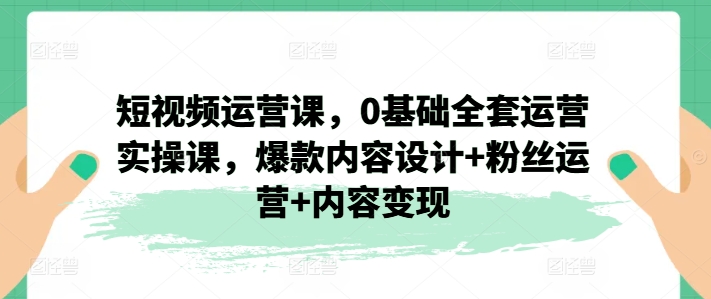 短视频运营课，0基础全套运营实操课，爆款内容设计+粉丝运营+内容变现-副业心选