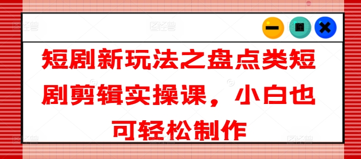 短剧新玩法之盘点类短剧剪辑实操课，小白也可轻松制作 - 副业心选-副业心选