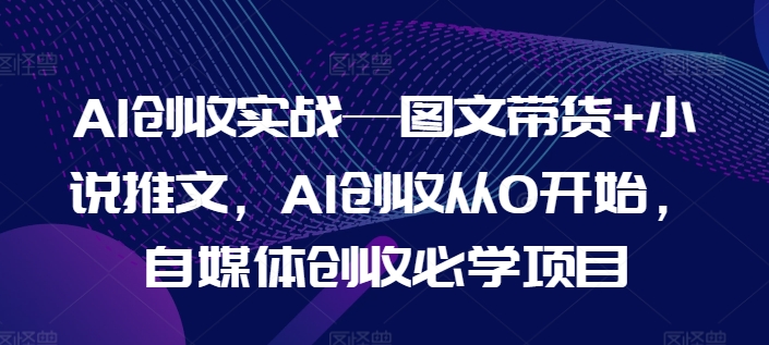 AI创收实战—图文带货+小说推文，AI创收从0开始，自媒体创收必学项目 - 副业心选-副业心选