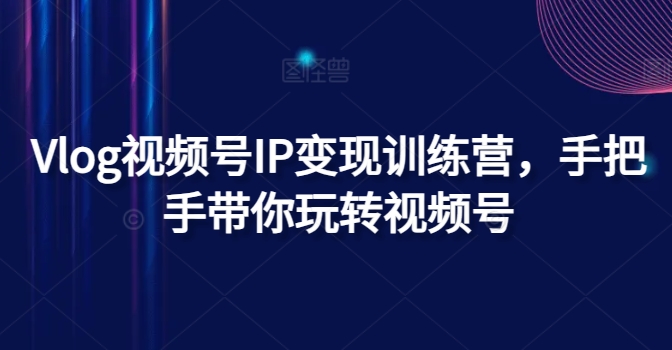 Vlog视频号IP变现训练营，手把手带你玩转视频号 - 副业心选-副业心选