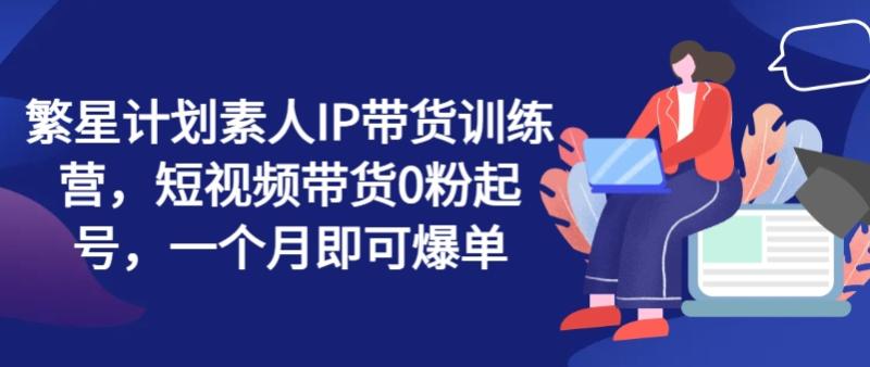 繁星计划素人IP带货训练营，短视频带货0粉起号，一个月即可爆单-副业心选