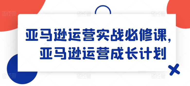 亚马逊运营实战必修课，亚马逊运营成长计划-副业心选