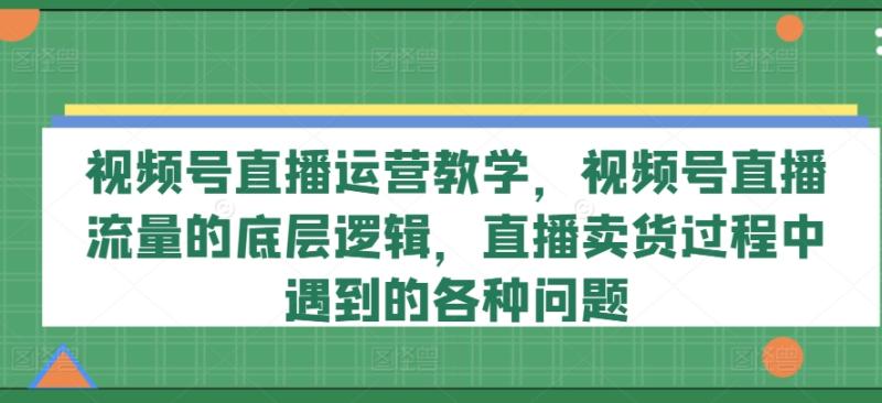 视频号直播运营教学，视频号直播流量的底层逻辑，直播卖货过程中遇到的各种问题 - 副业心选-副业心选