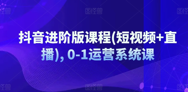 抖音进阶版课程(短视频+直播), 0-1运营系统课-副业心选