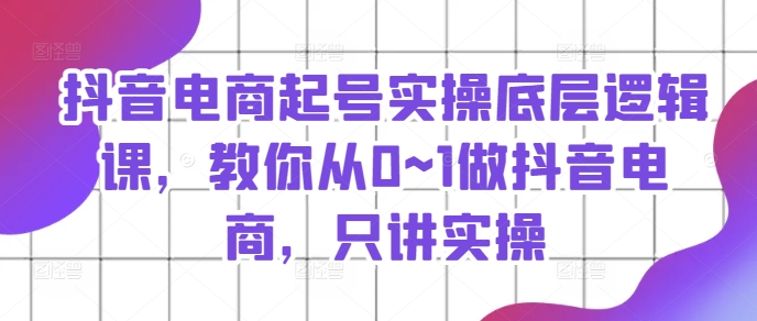 抖音电商起号实操底层逻辑课，教你从0~1做抖音电商，只讲实操 - 副业心选-副业心选