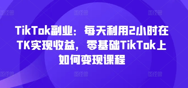 TikTok副业：每天利用2小时在TK实现收益，零基础TikTok上如何变现课程 - 副业心选-副业心选