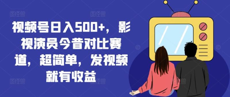 视频号日入500+，影视演员今昔对比赛道，超简单，发视频就有收益【揭秘】 - 副业心选-副业心选