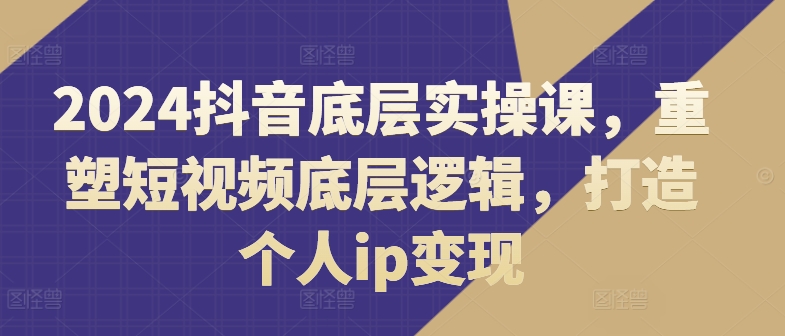 2024抖音底层实操课，​重塑短视频底层逻辑，打造个人ip变现 - 副业心选-副业心选