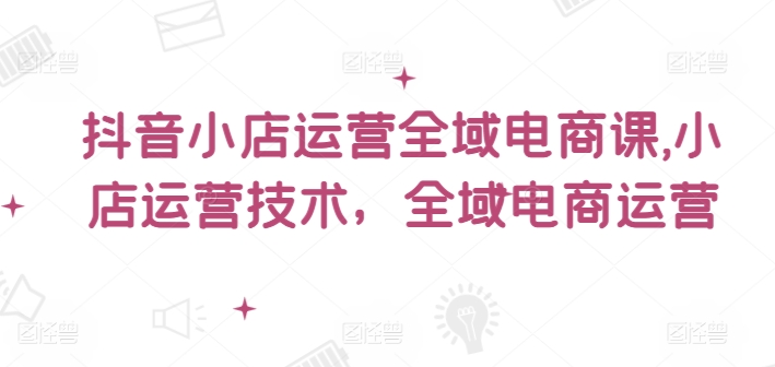 抖音小店运营全域电商课，​小店运营技术，全域电商运营-副业心选