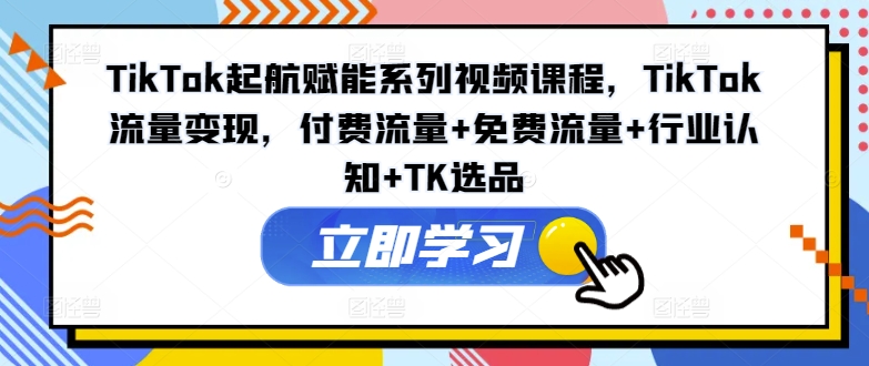 TikTok起航赋能系列视频课程，TikTok流量变现，付费流量+免费流量+行业认知+TK选品-副业心选