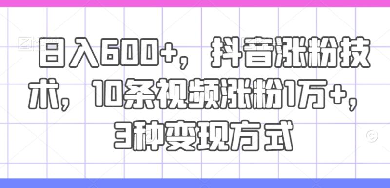 日入600+，抖音涨粉技术，10条视频涨粉1万+，3种变现方式【揭秘】 - 副业心选-副业心选
