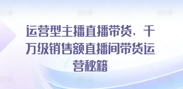 运营型主播直播带货，​千万级销售额直播间带货运营秘籍 - 副业心选-副业心选