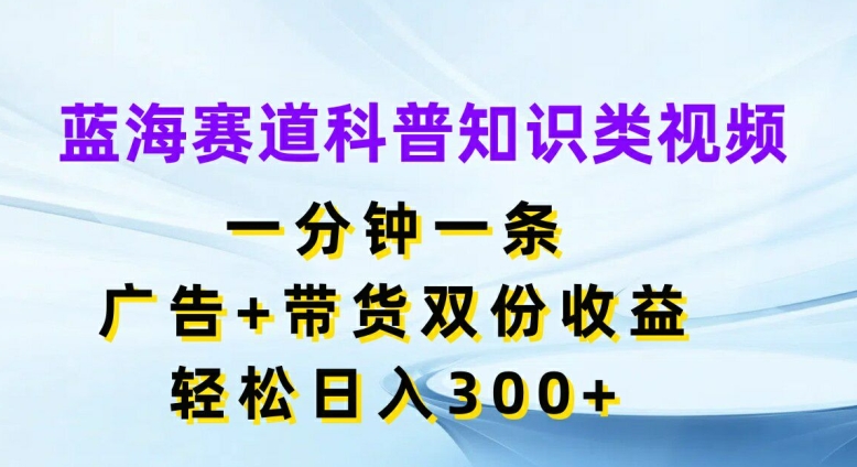 蓝海赛道科普知识类视频，一分钟一条，广告+带货双份收益，轻松日入300+【揭秘】 - 副业心选-副业心选